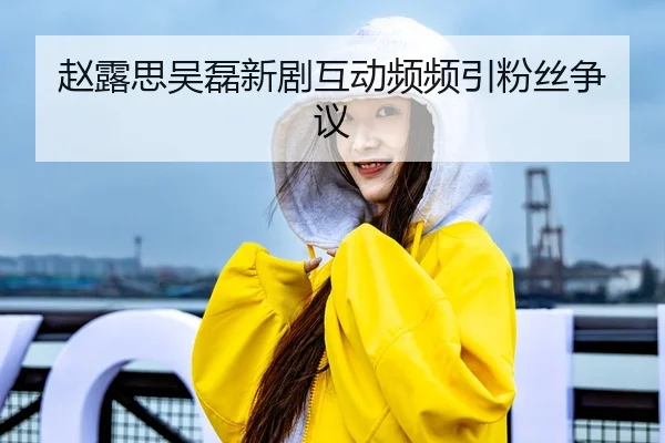 赵露思吴磊新剧互动频频引粉丝争议