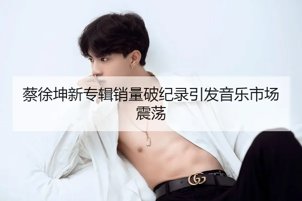 蔡徐坤新专辑销量破纪录引发音乐市场震荡
